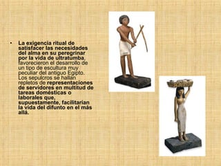 La exigencia ritual de satisfacer las necesidades del alma en su peregrinar por la vida de ultratumba , favorecieron el desarrollo de un tipo de escultura muy peculiar del antiguo Egipto. Los sepulcros se hallan repletos de  representaciones de servidores en multitud de tareas domésticas o laborales que, supuestamente, facilitarían la vida del difunto en el más allá. 