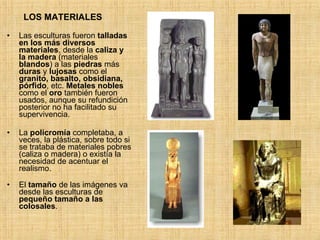 LOS MATERIALES Las esculturas fueron  talladas en los más diversos materiales , desde la  caliza y la madera  (materiales  blandos ) a las  piedras  más  duras  y  lujosas  como el  granito, basalto, obsidiana, pórfido , etc.  Metales nobles  como el  oro  también fueron usados, aunque su refundición posterior no ha facilitado su supervivencia. La  policromía  completaba, a veces, la plástica, sobre todo si se trataba de materiales pobres (caliza o madera) o existía la necesidad de acentuar el realismo. El  tamaño  de las imágenes va desde las esculturas de  pequeño tamaño a las colosales . 