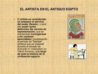 EL ARTISTA EN EL ANTIGUO EGIPTO El  artista es considerado un artesano   al servicio del poder (faraón ), y será ese  poder quien determine las normas de representación,  que se mantendrán  homogéneas y sin cambios apreciables (  exceptuando el período de &quot;libertad&quot; artística que se implantó durante el reinado de Amenofis IV (Akenatón) en Tell-el Amarna),  a lo largo de toda la historia de la civilización egipcia .  