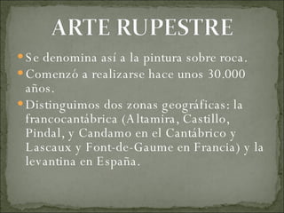 Se denomina así a la pintura sobre roca. Comenzó a realizarse hace unos 30.000 años. Distinguimos dos zonas geográficas: la francocantábrica (Altamira, Castillo, Pindal, y Candamo en el Cantábrico y Lascaux y Font-de-Gaume en Francia) y la levantina en España. 