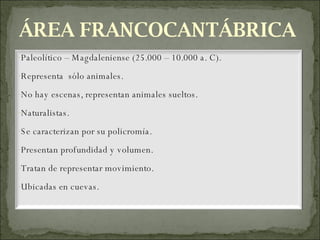 ÁREA FRANCOCANTÁBRICA Paleolítico – Magdaleniense (25.000 – 10.000 a. C). Representa  sólo animales. No hay escenas, representan animales sueltos. Naturalistas. Se caracterizan por su policromía. Presentan profundidad y volumen. Tratan de representar movimiento. Ubicadas en cuevas. 