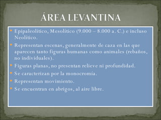 Epipaleolítico, Mesolítico (9.000 – 8.000 a. C.) e incluso Neolítico. Representan escenas, generalmente de caza en las que aparecen tanto figuras humanas como animales (rebaños, no individuales). Figuras planas, no presentan relieve ni profundidad. Se caracterizan por la monocromía. Representan movimiento. Se encuentran en abrigos, al aire libre. 