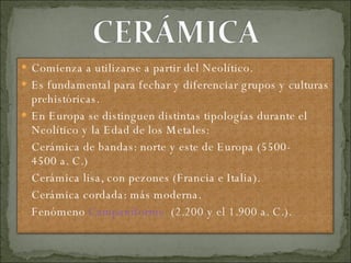 Comienza a utilizarse a partir del Neolítico. Es fundamental para fechar y diferenciar grupos y culturas prehistóricas. En Europa se distinguen distintas tipologías durante el Neolítico y la Edad de los Metales: Cerámica de bandas: norte y este de Europa (5500-4500 a. C.) Cerámica lisa, con pezones (Francia e Italia). Cerámica cordada: más moderna. Fenómeno  Campaniforme   ( 2.200 y el 1.900 a. C.). 