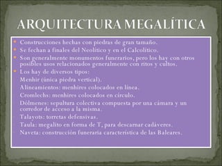 Construcciones hechas con piedras de gran tamaño. Se fechan a finales del Neolítico y en el Calcolítico. Son generalmente monumentos funerarios, pero los hay con otros posibles usos relacionados generalmente con ritos y cultos. Los hay de diversos tipos: Menhir (única piedra vertical). Alineamientos: menhires colocados en línea. Cromlechs: menhires colocados en círculo. Dólmenes: sepultura colectiva compuesta por una cámara y un corredor de acceso a la misma. Talayots: torretas defensivas. Taula: megalito en forma de T, para descarnar cadáveres. Naveta: construcción funeraria característica de las Baleares. 