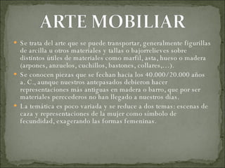 Se trata del arte que se puede transportar, generalmente figurillas de arcilla u otros materiales y tallas o bajorrelieves sobre distintos útiles de materiales como marfil, asta, hueso o madera (arpones, anzuelos, cuchillos, bastones, collares,…).  Se conocen piezas que se fechan hacia los 40.000/ 20.000 años a. C., aunque nuestros antepasados debieron hacer representaciones más antiguas en madera o barro, que por ser materiales perecederos no han llegado a nuestros días. La temática es poco variada y se reduce a dos temas: escenas de caza y representaciones de la mujer como símbolo de fecundidad, exagerando las formas femeninas. 
