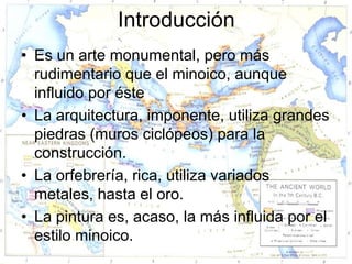 Introducción
• Es un arte monumental, pero más
  rudimentario que el minoico, aunque
  influido por éste
• La arquitectura, imponente, utiliza grandes
  piedras (muros ciclópeos) para la
  construcción.
• La orfebrería, rica, utiliza variados
  metales, hasta el oro.
• La pintura es, acaso, la más influida por el
  estilo minoico.
 