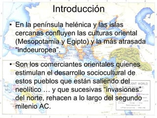 Introducción
• En la península helénica y las islas
  cercanas confluyen las culturas oriental
  (Mesopotamia y Egipto) y la más atrasada
  “indoeuropea”.

• Son los comerciantes orientales quienes
  estimulan el desarrollo sociocultural de
  estos pueblos que están saliendo del
  neolítico … y que sucesivas “invasiones”
  del norte, rehacen a lo largo del segundo
  milenio AC.
 