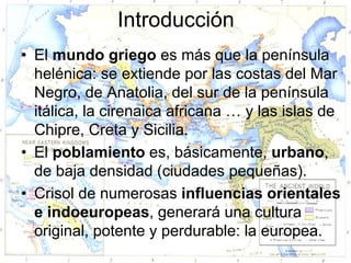 Introducción
• El mundo griego es más que la península
  helénica: se extiende por las costas del Mar
  Negro, de Anatolia, del sur de la península
  itálica, la cirenaica africana … y las islas de
  Chipre, Creta y Sicilia.
• El poblamiento es, básicamente, urbano,
  de baja densidad (ciudades pequeñas).
• Crisol de numerosas influencias orientales
  e indoeuropeas, generará una cultura
  original, potente y perdurable: la europea.
 