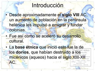 Introducción
• Desde aproximadamente el siglo VIII AC,
  un aumento de población en la península
  helénica les impulsó a emigrar y fundar
  colonias.
• Fue así como se aceleró su desarrollo
  cultural.
• La base étnica que inició esto fue la de
  los dorios, que habían destruido a los
  micénicos (aqueos) hacia el siglo XIII-XII
  AC.
 