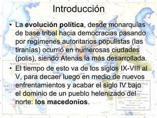 Introducción
• La evolución política, desde monarquías
  de base tribal hacia democracias pasando
  por regímenes autoritarios populistas (las
  tiranías) ocurrió en numerosas ciudades
  (polis), siendo Atenas la más desarrollada.
• El tiempo de esto va de los siglos IX-VIII al
  V, para decaer luego en medio de nuevos
  enfrentamientos y acabar el siglo IV bajo
  el dominio de un pueblo helenizado del
  norte: los macedonios.
 