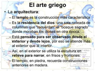 El arte griego
• La arquitectura:
  – El templo es la construcción más característica
  – Es la residencia del dios: una sala rodeada de
    columnas que “recuerdan” el “bosque sagrado”
    donde moraban los dioses en otra época.
  – Está pensado para ser observado desde el
    exterior y desde lejos, por eso se atiende más
    al exterior que al interior.
  – Así, en el exterior se utiliza la escultura en
    relieve para narrar, en frisos y frontones.
  – El templo, en piedra, recuerda construcciones
    anteriores en madera.
 