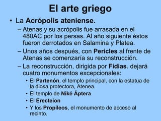 El arte griego
• La Acrópolis ateniense.
  – Atenas y su acrópolis fue arrasada en el
    480AC por los persas. Al año siguiente éstos
    fueron derrotados en Salamina y Platea.
  – Unos años después, con Pericles al frente de
    Atenas se comenzaría su reconstrucción.
  – La reconstrucción, dirigida por Fidias. dejará
    cuatro monumentos excepcionales:
    • El Partenón, el templo principal, con la estatua de
      la diosa protectora, Atenea.
    • El templo de Niké Áptera
    • El Erecteion
    • Y los Propileos, el monumento de acceso al
      recinto.
 