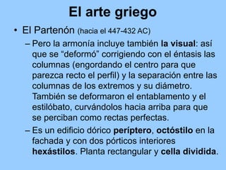 El arte griego
• El Partenón (hacia el 447-432 AC)
  – Pero la armonía incluye también la visual: así
    que se “deformó” corrigiendo con el éntasis las
    columnas (engordando el centro para que
    parezca recto el perfil) y la separación entre las
    columnas de los extremos y su diámetro.
    También se deformaron el entablamento y el
    estilóbato, curvándolos hacia arriba para que
    se perciban como rectas perfectas.
  – Es un edificio dórico períptero, octóstilo en la
    fachada y con dos pórticos interiores
    hexástilos. Planta rectangular y cella dividida.
 