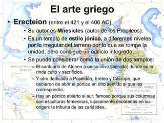 El arte griego
• Erecteion (entre el 421 y el 406 AC)
      • Su autor es Mnesicles (autor de los Propileos).
      • Es un templo de estilo jónico, a diferentes niveles
        por lo irregular del terreno por lo que se rompe la
        unidad, pero consigue un edificio integrado.
      • Se puede considerar como la unión de dos templos:
         – El santuario de Atenea (con su olivo sagrado) donde se le
           rinde culto y sacrificios.
         – Y otro dedicado a Poseidón, Ereteo y Cécrope, que
           debieron de abrir el pórtico en otro sentido al que les
           correspondía.
         – Hay un pórtico abierto al sur, famoso porque sus columnas
           son esculturas femeninas, lujosamente decoradas en su
           origen: la tribuna de las cariátides..
 