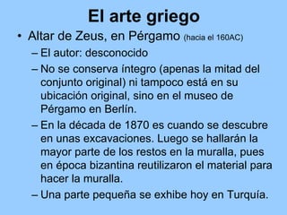 El arte griego
• Altar de Zeus, en Pérgamo (hacia el 160AC)
  – El autor: desconocido
  – No se conserva íntegro (apenas la mitad del
    conjunto original) ni tampoco está en su
    ubicación original, sino en el museo de
    Pérgamo en Berlín.
  – En la década de 1870 es cuando se descubre
    en unas excavaciones. Luego se hallarán la
    mayor parte de los restos en la muralla, pues
    en época bizantina reutilizaron el material para
    hacer la muralla.
  – Una parte pequeña se exhibe hoy en Turquía.
 