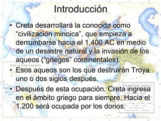 Introducción
• Creta desarrollará la conocida como
  “civilización minoica”, que empieza a
  derrumbarse hacia el 1.400 AC en medio
  de un desastre natural y la invasión de los
  aqueos (“griegos” continentales).
• Esos aqueos son los que destruirán Troya
  uno o dos siglos después.
• Después de esta ocupación, Creta ingresa
  en el ámbito griego para siempre. Hacia el
  1.200 será ocupada por los dorios.
 