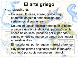 El arte griego
• La escultura:
  – En la escultura es, acaso, donde mejor
    podemos seguir la periodización que
    señalamos al comienzo.
  – De una influencia egipcia notable en la época
    arcaica a una originalidad sin parangón en la
    época helenística, pasando por el período
    clásico en que se marcó un canon que llegará
    a nuestros días.
  – El material es, por lo regular mármol o bronce
  – Hay pocas piezas originales pues la mayoría
    nos llegó por copia romana en mármol.
 