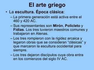 El arte griego
• La escultura. Época clásica:
  – La primera generación está activa entre el
    460 y 420 AC.
  – Sus representantes son Mirón, Policleto y
    Fidias. Los tres tuvieron maestros comunes y
    trabajaron en Atenas.
  – Los tres rompieron con la rigidez arcaica y
    legaron obras que se consideran “clásicas” y
    que marcaron la escultura occidental para
    siempre.
  – Los tres dejaron discípulos cuya obra entra
    en los comienzos del siglo IV AC.
 