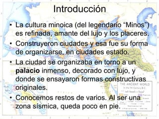 Introducción
• La cultura minoica (del legendario “Minos”)
  es refinada, amante del lujo y los placeres.
• Construyeron ciudades y esa fue su forma
  de organizarse, en ciudades estado.
• La ciudad se organizaba en torno a un
  palacio inmenso, decorado con lujo, y
  donde se ensayaron formas constructivas
  originales.
• Conocemos restos de varios. Al ser una
  zona sísmica, queda poco en pie.
 
