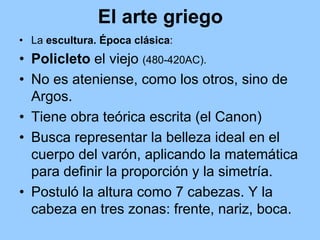 El arte griego
• La escultura. Época clásica:
• Policleto el viejo (480-420AC).
• No es ateniense, como los otros, sino de
  Argos.
• Tiene obra teórica escrita (el Canon)
• Busca representar la belleza ideal en el
  cuerpo del varón, aplicando la matemática
  para definir la proporción y la simetría.
• Postuló la altura como 7 cabezas. Y la
  cabeza en tres zonas: frente, nariz, boca.
 