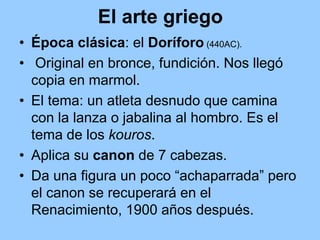 El arte griego
• Época clásica: el Doríforo (440AC).
• Original en bronce, fundición. Nos llegó
  copia en marmol.
• El tema: un atleta desnudo que camina
  con la lanza o jabalina al hombro. Es el
  tema de los kouros.
• Aplica su canon de 7 cabezas.
• Da una figura un poco “achaparrada” pero
  el canon se recuperará en el
  Renacimiento, 1900 años después.
 