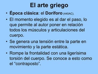 El arte griego
• Época clásica: el Doríforo (440AC).
• El momento elegido es al dar el paso, lo
  que permite al autor poner en relación
  todos los músculos y articulaciones del
  cuerpo.
• Se genera una tensión entre la parte en
  movimiento y la parte estática.
• Rompe la frontalidad con una ligerísima
  torsión del cuerpo. Se conoce a esto como
  el “contraposto”.
 