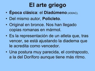 El arte griego
• Época clásica: el Diadúmeno (430AC).
• Del mismo autor, Policleto.
• Original en bronce. Nos han llegado
  copias romanas en mármol.
• Es la representación de un atleta que, tras
  vencer, se está ajustando la diadema que
  le acredita como vencedor.
• Una postura muy parecida, el contraposto,
  a la del Doríforo aunque tiene más ritmo.
 