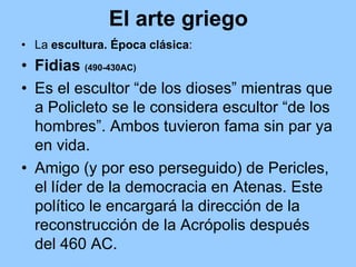El arte griego
• La escultura. Época clásica:
• Fidias (490-430AC)
• Es el escultor “de los dioses” mientras que
  a Policleto se le considera escultor “de los
  hombres”. Ambos tuvieron fama sin par ya
  en vida.
• Amigo (y por eso perseguido) de Pericles,
  el líder de la democracia en Atenas. Este
  político le encargará la dirección de la
  reconstrucción de la Acrópolis después
  del 460 AC.
 
