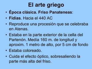 El arte griego
• Época clásica. Friso Panateneas:
• Fidias. Hacia el 440 AC
• Reproduce una procesión que se celebraba
  en Atenas.
• Estaba en la parte exterior de la cella del
  Partenón. Medía 160 m. de longitud y
  aproxim. 1 metro de alto, por 5 cm de fondo
• Estaba coloreado.
• Cuida el efecto óptico, sobresaliendo la
  parte más alta del friso.
 