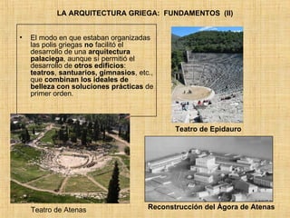 LA ARQUITECTURA GRIEGA:  FUNDAMENTOS  (II) El modo en que estaban organizadas las polis griegas  no  facilitó el desarrollo de una  arquitectura palaciega , aunque sí permitió el desarrollo de  otros edificios :  teatros ,  santuarios, gimnasios , etc., que  combinan los ideales de belleza con soluciones prácticas  de primer orden. Teatro de Epidauro Reconstrucción del Ágora de Atenas Teatro de Atenas 