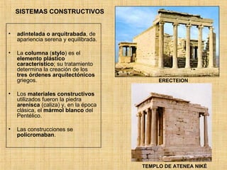 SISTEMAS CONSTRUCTIVOS adintelada o arquitrabada , de apariencia serena y equilibrada. La  columna  ( stylo ) es el  elemento plástico característico ; su tratamiento determina la creación de los  tres órdenes arquitectónicos  griegos. Los  materiales constructivos  utilizados fueron la piedra  arenisca  (caliza) y, en la época clásica, el  mármol blanco  del Pentélico. Las construcciones se  policromaban . ERECTEION TEMPLO DE ATENEA NIKÉ 
