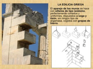 LA EDILICIA GRIEGA El  aparejo de los muros  se hace con  sillares de tipo isódomo , perfectamente cortados y uniformes, dispuestos  a soga y tizón , sin ningún tipo de argamasa, cogidos con  grapas de hierro . 