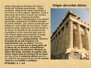Origen del orden dórico  «(Ión) conquistó el territorio de Caria y fundó allí ciudades grandiosas ...  Estas ciudades, después de haber expulsado a los carios y a los Lélegos, llamaron Jonia a esta parte de la tierra a partir del nombre de su jefe lón y, después de haber señalado recintos consagrados a los dioses inmortales, empezaron a edificar templos. El primer templo ..  que vieron construido así estaba en una ciudad de los dorios. Como quisieron poner columnas en este templo y no tenían la medida de las proporciones, investigaron cómo hacerlas para que no sólo fuesen aptas para soportar la carga, sino que también fuesen de aspecto agradable por sus  proporciones . Midieron  la huella de un pie humano y la relacionaron con su altura.  Cuando supieron que  el pie era la sexta parte de la altura de un hombre, transfirieron esta relación a la columna.   Hicieron la altura del fuste, incluido el capitel, seis veces mayor que la anchura de su base . Así fue cómo la  columna dóríca  aportó a los edificios las proporciones de  un cuerpo varonil y su solidez y belleza».   VITRUBIO, 4, 1, 4-6 