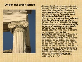 Origen del orden jónico «Cuando decidieron levantar un templo en honor de Diana, inventaron un nuevo estilo, dándole  esbeltez  al aplicar la misma  proporción  que para el estilo anterior, pero ahora  la relacionaron con las pisadas de una mujer . Hicieron que  la anchura de la columna fuera la octava parte de su altura,  para que tuviera un aspecto más  grácil . Después pusieron en su  base un anillo a manera de calzado, y en el capitel colocaron como cabellera unos bucles rizados  que le caían a derecha  y  a izquierda, y con  ondas y guirnaldas  adornaron la frente como si llevara flequillo. A lo largo de todo el  fuste  marcaron  estrías  como si fueran los pliegues de las estolas que llevan las matronas. Así   hicieron el modelo de los dos estilos de columnas, uno de belleza severa, sin adornos, varonil,  y  el   otro con la  figura, la ornamentación y la proporción femenina ...  Y como los primeros que lo usaron fueron los jonios, se le llamó  estilo jónico ».  VITRUVIO, 4, 1, 7-8  