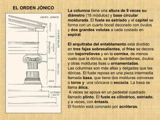 EL ORDEN JÓNICO La columna  tiene una  altura de 9 veces su diámetro  (18 módulos) y  base circular moldurada . El  fuste es estriado  y el  capitel  se forma con un cuarto bocel decorado con óvulos y  dos grandes volutas  a cada costado en  espiral .  El arquitrabe del entablamento  está dividido en  tres fajas sobresalientes , el  friso  se decora con  bajorrelieves  y en la  cornisa , de menos vuelo que la dórica, se tallan dentellones, óvulos y otras molduras lisas u  ornamentadas .  Las columnas son más altas y delgadas que las dóricas. El fuste reposa en una pieza intermedia llamada  basa , que tiene dos molduras convexas o  toros y   una cóncava o  escocia . La basa se llama  ática.     A veces se apoya en un pedestal cuadrado llamado  plinto . El  fuste es cilíndrico, estriado , y a veces, con  éntasis . El frontón está coronado por  acróteras .  