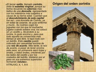 Origen del orden corintio  «El tercer  estilo , llamado  corintio , imita la  esbeltez   virginal , porque su forma recuerda los  adornos  más bellos de una  doncella , representada con los miembros más esbeltos a causa de su tierna edad. Cuentan que el  descubrimiento de este capitel  fue así.- una doncella de Corinto, ya en edad de casarse, se puso enferma y murió ..  Su nodriza cogió los juguetes con los que la muchacha jugaba cuando estaba viva, los colocó en un cestito y, llevándolo a su tumba, lo puso encima y, para que todo aquello se conservase más tiempo al aire libre, lo tapó todo con un ladrillo. Este  cestito  quedó colocado por casualidad encima de una  raíz de acanto . Más tarde, la raíz de acanto, a pesar de tener encima este peso, en primavera sacó hojas y brotes, y estos brotes, creciendo por los lados del cestito y por los costados del ladrillo, doblaron por el peso en sus extremos superiores formando  volutas ».  VITRUVIO, 4, 1, 8-9  