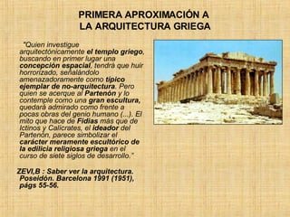 PRIMERA APROXIMACIÓN A  LA ARQUITECTURA GRIEGA "Quien investigue arquitectónicamente  el templo griego , buscando en primer lugar una  concepción espacial , tendrá que huir horrorizado, señalándolo amenazadoramente como  típico ejemplar de no-arquitectura . Pero quien se acerque al  Partenón  y lo contemple como una  gran escultura,  quedará admirado como frente a pocas obras del genio humano (...). El mito que hace de  Fidias  más que de Ictinos y Calícrates, el  ideador  del Partenón, parece simbolizar el  carácter meramente escultórico de la edilicia religiosa griega  en el curso de siete siglos de desarrollo.” ZEVI,B : Saber ver la arquitectura. Poseidón. Barcelona 1991 (1951), págs 55-56. 