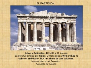 EL PARTENON Ictino y Calícrates.  447-432 a. C. Atenas.  La obra fue dirigida por  Fidias . Dimensiones:  30,88 x 69,50 m sobre el estilóbato .  10,43 m altura de una columna .  Mármol blanco del Pentélico.  Acrópolis de Atenas  