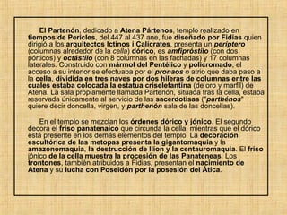 El Partenón , dedicado a  Atena Pártenos , templo realizado en  tiempos de Pericles , del 447 al 437 ane, fue  diseñado por Fidias  quien dirigió a los  arquitectos Ictinos i Calícrates , presenta un  períptero  (columnas alrededor de la  cella )  dórico , es  amfipróstilo  (con dos pórticos) y  octástilo  (con 8 columnas en las fachadas) y 17 columnas laterales. Construido con  mármol del Pentélico  y  policromado , el acceso a su interior se efectuaba por el  pronaos  o atrio que daba paso a la  cella ,  dividida en tres naves por dos hileras de columnas entre las cuales estaba colocada la estatua criselefantina  (de oro y marfil) de Atena. La sala propiamente llamada Partenón, situada tras la cella, estaba reservada únicamente al servicio de las  sacerdotisas  (" parthénos " quiere decir doncella, virgen, y  parthenón  sala de las doncellas). En el templo se mezclan los  órdenes dórico y jónico . El segundo decora el  friso panatenaico  que circunda la cella, mientras que el dórico está presente en los demás elementos del templo. La  decoración   escultórica de las metopas presenta la gigantomaquia  y la  amazonomaquia ,  la destrucción de Ilion y la centauromaquia . El  friso  jónico  de la cella muestra la procesión de las Panateneas . Los  frontones , también atribuidos a Fidias, presentan el  nacimiento de Atena  y su  lucha con Poseidón por la posesión del Ática . 