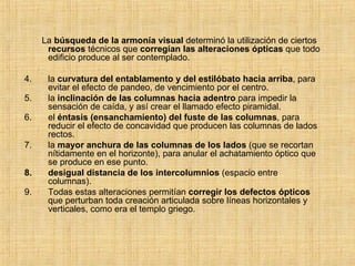 La  búsqueda de la armonía visual  determinó la utilización de ciertos  recursos  técnicos que  corregían las alteraciones ópticas  que todo edificio produce al ser contemplado.  la  curvatura del entablamento y del estilóbato hacia arriba , para evitar el efecto de pandeo, de vencimiento por el centro. la  inclinación de las columnas hacia adentro  para impedir la sensación de caída, y así crear el llamado efecto piramidal. el  éntasis (ensanchamiento) del fuste de las columnas , para reducir el efecto de concavidad que producen las columnas de lados rectos. la  mayor anchura de las columnas de los lados  (que se recortan nítidamente en el horizonte), para anular el achatamiento óptico que se produce en ese punto. desigual distancia de los intercolumnios  (espacio entre columnas). Todas estas alteraciones permitían  corregir los defectos ópticos  que perturban toda creación articulada sobre líneas horizontales y verticales, como era el templo griego. 