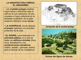 LA ARQUITECTURA GRIEGA: EL URBANISMO Las  ciudades griegas  estaban organizadas y diseñadas para el disfrute de sus habitantes. El arte ocupaba un lugar preferente en el bienestar ciudadano. En la polis podemos distinguir varias  zonas : LA ACRÓPOLIS , donde destaca  el templo  dedicado a la divinidad protectora de la polis. EL ÁGORA , zona dedicada a la  actividad pública,  en la que se hallan los  edificios oficiales  (Stoa, Ceca, Bouleterión) y las  construcciones recreativas  (odeón, estadio,  gimnasio, teatro) para el disfrute de los ciudadanos. Acrópolis de la ciudad griega Ruinas del Ágora de Atenas 