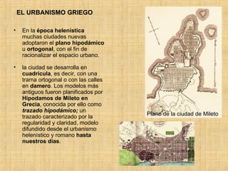 EL URBANISMO GRIEGO En la  época helenística  muchas ciudades nuevas adoptaron el  plano   hipodámico  u  ortogonal , con el fin de racionalizar el espacio urbano. la ciudad se desarrolla en  cuadrícula , es decir, con una trama ortogonal o con las calles en  damero . Los modelos más antiguos fueron planificados por  Hipodamos de Mileto en Grecia , conocida por ello como  trazado hipodámico;  un trazado caracterizado por la regularidad y claridad, modelo difundido desde el urbanismo helenístico y romano  hasta nuestros días .  Plano de la ciudad de Mileto 