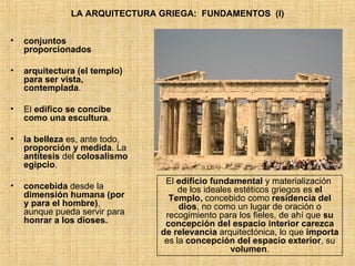 LA ARQUITECTURA GRIEGA:  FUNDAMENTOS  (I) conjuntos proporcionados arquitectura (el templo) para ser vista, contemplada .  El  edifico se concibe como una escultura . la belleza  es, ante todo,  proporción y medida . La  antítesis  del  colosalismo egipcio . concebida  desde la  dimensión humana (por y para el hombre) , aunque pueda servir para  honrar a los dioses. El  edificio fundamental  y materialización  de los ideales estéticos griegos es  el Templo,  concebido como  residencia del dios , no como un lugar de oración o recogimiento para los fieles, de ahí que  su concepción del espacio interior carezca de relevancia  arquitectónica, lo que  importa  es la  concepción del espacio exterior , su  volumen . 