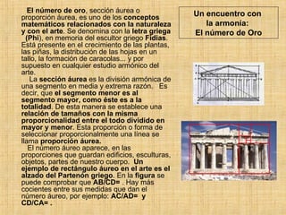 Un encuentro con  la armonía:  El número de Oro El número de oro , sección áurea o proporción áurea, es uno de los  conceptos matemáticos relacionados con la naturaleza y con el arte . Se denomina con la  letra griega   (Phi ), en memoria del escultor griego  Fidias . Está presente en el crecimiento de las plantas, las piñas, la distribución de las hojas en un tallo, la formación de caracolas... y por supuesto en cualquier estudio armónico del arte.    La  sección áurea  es la división armónica de una segmento en media y extrema razón.  Es decir, que  el segmento menor es al segmento mayor, como éste es a la totalidad . De esta manera se establece una  relación de tamaños con la misma proporcionalidad   entre el todo dividido en mayor y menor . Esta proporción o forma de seleccionar proporcionalmente una línea se llama  proporción áurea.    El número áureo aparece, en las proporciones que guardan edificios, esculturas, objetos, partes de nuestro cuerpo.  Un ejemplo de rectángulo áureo en el arte es el alzado del Partenón griego . En la  figura  se puede comprobar que  AB/CD=  . Hay más cocientes entre sus medidas que dan el número áureo, por ejemplo:  AC/AD=  y CD/CA= .  