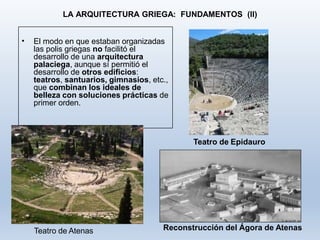 LA ARQUITECTURA GRIEGA: FUNDAMENTOS (II)
• El modo en que estaban organizadas
las polis griegas no facilitó el
desarrollo de una arquitectura
palaciega, aunque sí permitió el
desarrollo de otros edificios:
teatros, santuarios, gimnasios, etc.,
que combinan los ideales de
belleza con soluciones prácticas de
primer orden.
Teatro de Epidauro
Reconstrucción del Ágora de AtenasTeatro de Atenas
 