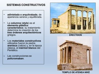 SISTEMAS CONSTRUCTIVOS
• adintelada o arquitrabada, de
apariencia serena y equilibrada.
• La columna (stylo) es el
elemento plástico
característico; su tratamiento
determina la creación de los
tres órdenes arquitectónicos
griegos.
• Los materiales constructivos
utilizados fueron la piedra
arenisca (caliza) y, en la época
clásica, el mármol blanco del
Pentélico.
• Las construcciones se
policromaban.
ERECTEION
TEMPLO DE ATENEA NIKÉ
 