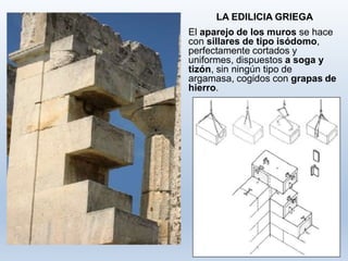 LA EDILICIA GRIEGA
El aparejo de los muros se hace
con sillares de tipo isódomo,
perfectamente cortados y
uniformes, dispuestos a soga y
tizón, sin ningún tipo de
argamasa, cogidos con grapas de
hierro.
 