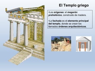 •Los orígenes: el megarón
prehelénico, construido de madera.
•La fachada es el elemento principal
del templo, donde se crean los
llamados órdenes arquitectónicos.
El Templo griego
 