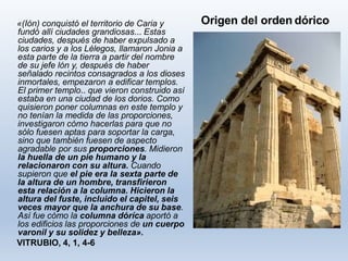 Origen del orden dórico«(Ión) conquistó el territorio de Caria y
fundó allí ciudades grandiosas... Estas
ciudades, después de haber expulsado a
los carios y a los Lélegos, llamaron Jonia a
esta parte de la tierra a partir del nombre
de su jefe lón y, después de haber
señalado recintos consagrados a los dioses
inmortales, empezaron a edificar templos.
El primer templo.. que vieron construido así
estaba en una ciudad de los dorios. Como
quisieron poner columnas en este templo y
no tenían la medida de las proporciones,
investigaron cómo hacerlas para que no
sólo fuesen aptas para soportar la carga,
sino que también fuesen de aspecto
agradable por sus proporciones. Midieron
la huella de un pie humano y la
relacionaron con su altura. Cuando
supieron que el pie era la sexta parte de
la altura de un hombre, transfirieron
esta relación a la columna. Hicieron la
altura del fuste, incluido el capitel, seis
veces mayor que la anchura de su base.
Así fue cómo la columna dóríca aportó a
los edificios las proporciones de un cuerpo
varonil y su solidez y belleza».
VITRUBIO, 4, 1, 4-6
 