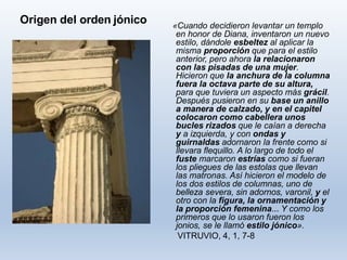 Origen del orden jónico «Cuando decidieron levantar un templo
en honor de Diana, inventaron un nuevo
estilo, dándole esbeltez al aplicar la
misma proporción que para el estilo
anterior, pero ahora la relacionaron
con las pisadas de una mujer.
Hicieron que la anchura de la columna
fuera la octava parte de su altura,
para que tuviera un aspecto más grácil.
Después pusieron en su base un anillo
a manera de calzado, y en el capitel
colocaron como cabellera unos
bucles rizados que le caían a derecha
y a izquierda, y con ondas y
guirnaldas adornaron la frente como si
llevara flequillo. A lo largo de todo el
fuste marcaron estrías como si fueran
los pliegues de las estolas que llevan
las matronas. Así hicieron el modelo de
los dos estilos de columnas, uno de
belleza severa, sin adornos, varonil, y el
otro con la figura, la ornamentación y
la proporción femenina... Y como los
primeros que lo usaron fueron los
jonios, se le llamó estilo jónico».
VITRUVIO, 4, 1, 7-8
 